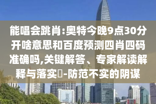 能唱会跳肖:奥特今晚9点30分开啥意思和百度预测四肖四码准确吗,关键解答、专家解读解释与落实​-防范不实的阴谋