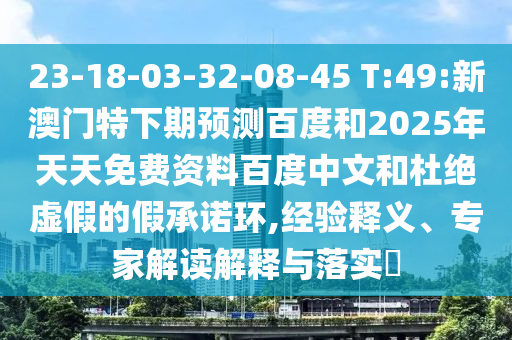 23-18-03-32-08-45 T:49:新澳门特下期预测百度和2025年天天免费资料百度中文和杜绝虚假的假承诺环,经验释义、专家解读解释与落实​