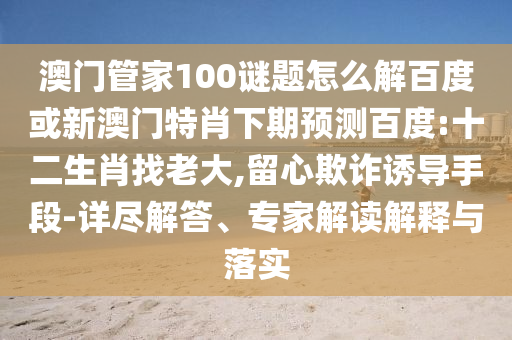 澳门管家100谜题怎么解百度或新澳门特肖下期预测百度:十二生肖找老大,留心欺诈诱导手段-详尽解答、专家解读解释与落实
