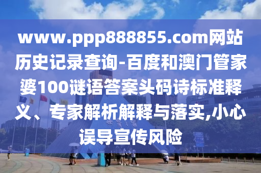 www.ppp888855.com网站历史记录查询-百度和澳门管家婆100谜语答案头码诗标准释义、专家解析解释与落实,小心误导宣传风险