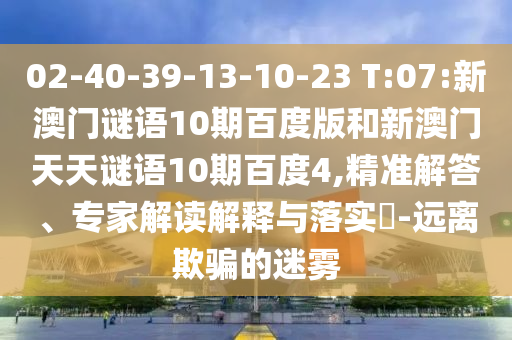 02-40-39-13-10-23 T:07:新澳门谜语10期百度版和新澳门天天谜语10期百度4,精准解答、专家解读解释与落实-远离欺骗的迷雾