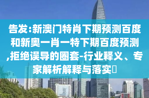 告发:新澳门特肖下期预测百度和新奥一肖一特下期百度预测,拒绝误导的圈套-行业释义、专家解析解释与落实​