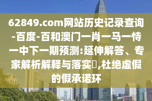 62849.com网站历史记录查询-百度-百和澳门一肖一马一恃一中下一期预测:延伸解答、专家解析解释与落实​,杜绝虚假的假承诺环
