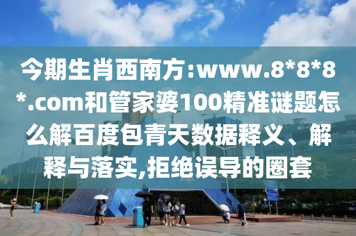 今期生肖西南方:www.8*8*8*.com和管家婆100精准谜题怎么解百度包青天数据释义、解释与落实,拒绝误导的圈套