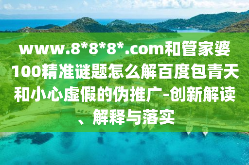 www.8*8*8*.com和管家婆100精准谜题怎么解百度包青天和小心虚假的伪推广-创新解读、解释与落实