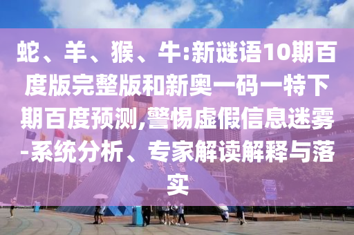 蛇、羊、猴、牛:新谜语10期百度版完整版和新奥一码一特下期百度预测,警惕虚假信息迷雾-系统分析、专家解读解释与落实