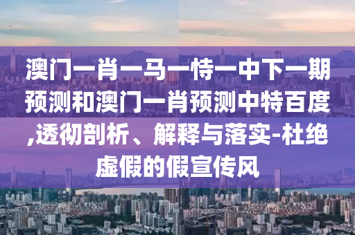 澳门一肖一马一恃一中下一期预测和澳门一肖预测中特百度,透彻剖析、解释与落实-杜绝虚假的假宣传风