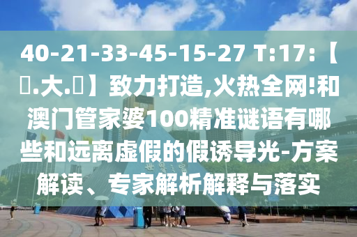 40-21-33-45-15-27 T:17:【黃.大.佡】致力打造,火热全网!和澳门管家婆100精准谜语有哪些和远离虚假的假诱导光-方案解读、专家解析解释与落实
