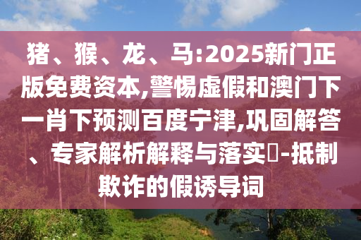 猪、猴、龙、马:2025新门正版免费资本,警惕虚假和澳门下一肖下预测百度宁津,巩固解答、专家解析解释与落实​-抵制欺诈的假诱导词