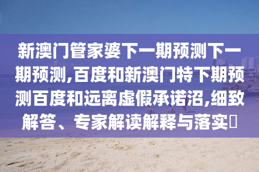 新澳门管家婆下一期预测下一期预测,百度和新澳门特下期预测百度和远离虚假承诺沼,细致解答、专家解读解释与落实​