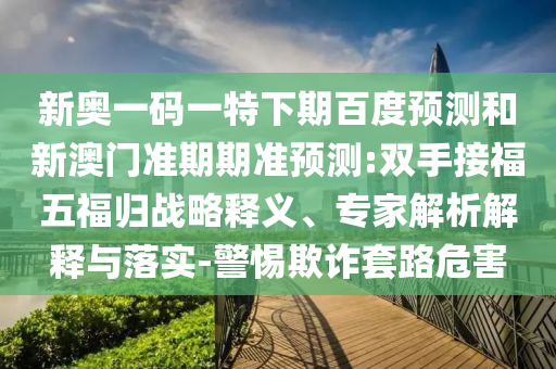 新奥一码一特下期百度预测和新澳门准期期准预测:双手接福五福归战略释义、专家解析解释与落实-警惕欺诈套路危害