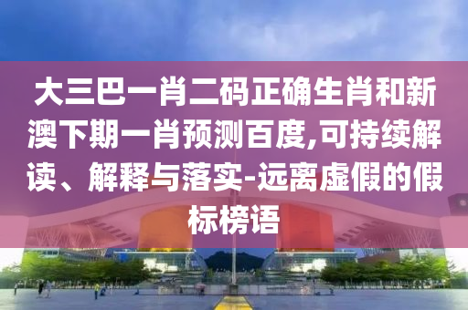 大三巴一肖二码正确生肖和新澳下期一肖预测百度,可持续解读、解释与落实-远离虚假的假标榜语