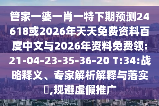 管家一婆一肖一特下期预测24618或2026年天天免费资料百度中文与2026年资料免费领:21-04-23-35-36-20 T:34:战略释义、专家解析解释与落实​,规避虚假推广