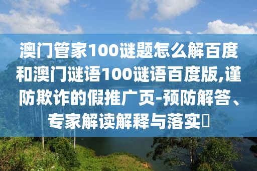 澳门管家100谜题怎么解百度和澳门谜语100谜语百度版,谨防欺诈的假推广页-预防解答、专家解读解释与落实​