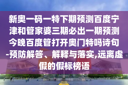 新奥一码一特下期预测百度宁津和管家婆三期必出一期预测今晚百度管打开奥门特吗诗句-预防解答、解释与落实,远离虚假的假标榜语
