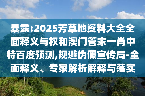 暴露:2025芳草地资料大全全面释义与权和澳门管家一肖中特百度预测,规避伪假宣传局-全面释义、专家解析解释与落实