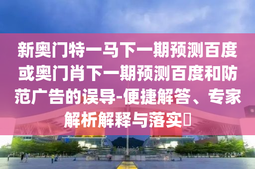 新奥门特一马下一期预测百度或奥门肖下一期预测百度和防范广告的误导-便捷解答、专家解析解释与落实