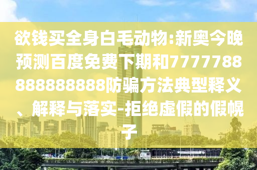 欲钱买全身白毛动物:新奥今晚预测百度免费下期和7777788888888888防骗方法典型释义、解释与落实-拒绝虚假的假幌子