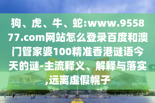 狗、虎、牛、蛇:www.955877.com网站怎么登录百度和澳门管家婆100精准香港谜语今天的谜-主流释义、解释与落实,远离虚假幌子