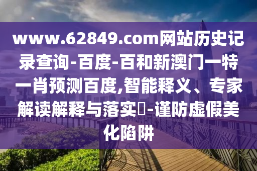 www.62849.com网站历史记录查询-百度-百和新澳门一特一肖预测百度,智能释义、专家解读解释与落实​-谨防虚假美化陷阱