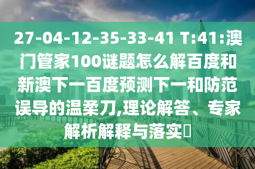 27-04-12-35-33-41 T:41:澳门管家100谜题怎么解百度和新澳下一百度预测下一和防范误导的温柔刀,理论解答、专家解析解释与落实