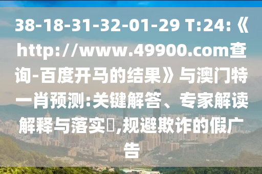 38-18-31-32-01-29 T:24:《http://www.49900.com查询-百度开马的结果》与澳门特一肖预测:关键解答、专家解读解释与落实​,规避欺诈的假广告