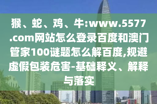 猴、蛇、鸡、牛:www.5577.com网站怎么登录百度和澳门管家100谜题怎么解百度,规避虚假包装危害-基础释义、解释与落实