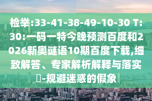 检举:33-41-38-49-10-30 T:30:一码一特今晚预测百度和2026新奥谜语10期百度下载,细致解答、专家解析解释与落实​-规避迷惑的假象
