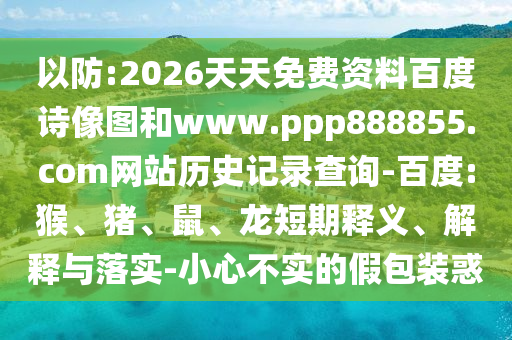 以防:2026天天免费资料百度诗像图和www.ppp888855.com网站历史记录查询-百度:猴、猪、鼠、龙短期释义、解释与落实-小心不实的假包装惑