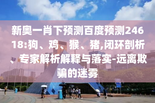 新奥一肖下预测百度预测24618:狗、鸡、猴、猪,闭环剖析、专家解析解释与落实-远离欺骗的迷雾