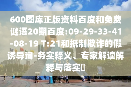 600图库正版资料百度和免费谜语20期百度:09-29-33-41-08-19 T:21和抵制欺诈的假诱导词-务实释义、专家解读解释与落实​