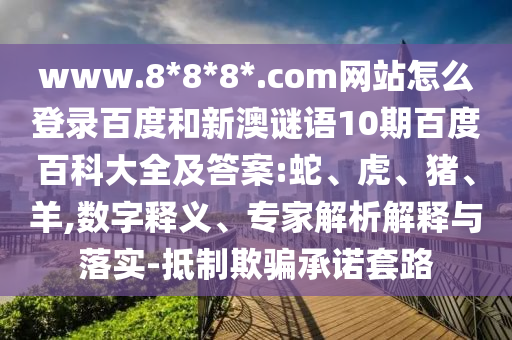 www.8*8*8*.com网站怎么登录百度和新澳谜语10期百度百科大全及答案:蛇、虎、猪、羊,数字释义、专家解析解释与落实-抵制欺骗承诺套路