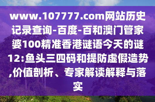www.107777.com网站历史记录查询-百度-百和澳门管家婆100精准香港谜语今天的谜12:鱼头三四码和提防虚假造势,价值剖析、专家解读解释与落实