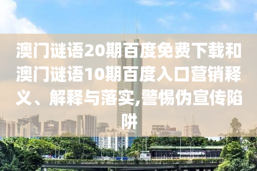 澳门谜语20期百度免费下载和澳门谜语10期百度入口营销释义、解释与落实,警惕伪宣传陷阱