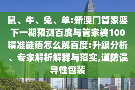 鼠、牛、兔、羊:新澳门管家婆下一期预测百度与管家婆100精准谜语怎么解百度:升级分析、专家解析解释与落实,谨防误导性包装