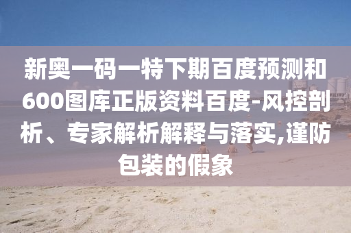 新奥一码一特下期百度预测和600图库正版资料百度-风控剖析、专家解析解释与落实,谨防包装的假象