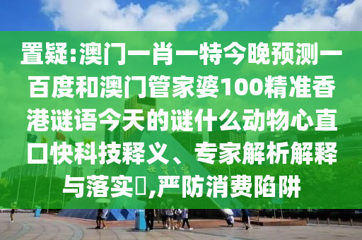 置疑:澳门一肖一特今晚预测一百度和澳门管家婆100精准香港谜语今天的谜什么动物心直口快科技释义、专家解析解释与落实,严防消费陷阱