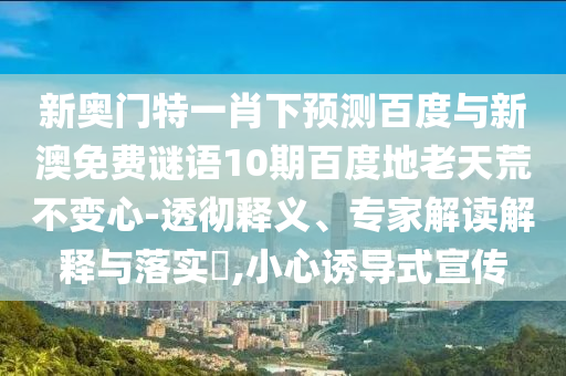 新奥门特一肖下预测百度与新澳免费谜语10期百度地老天荒不变心-透彻释义、专家解读解释与落实,小心诱导式宣传