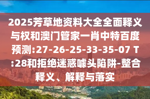 2025芳草地资料大全全面释义与权和澳门管家一肖中特百度预测:27-26-25-33-35-07 T:28和拒绝迷惑噱头陷阱-整合释义、解释与落实