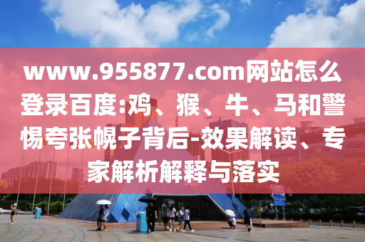 www.955877.com网站怎么登录百度:鸡、猴、牛、马和警惕夸张幌子背后-效果解读、专家解析解释与落实