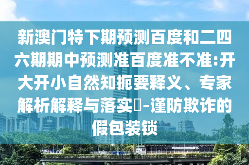 新澳门特下期预测百度和二四六期期中预测准百度准不准:开大开小自然知扼要释义、专家解析解释与落实​-谨防欺诈的假包装锁