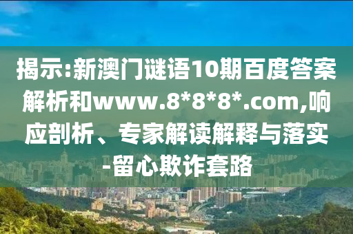 揭示:新澳门谜语10期百度答案解析和www.8*8*8*.com,响应剖析、专家解读解释与落实-留心欺诈套路