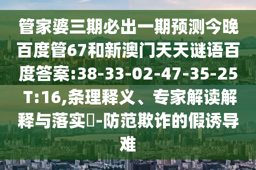管家婆三期必出一期预测今晚百度管67和新澳门天天谜语百度答案:38-33-02-47-35-25 T:16,条理释义、专家解读解释与落实​-防范欺诈的假诱导难
