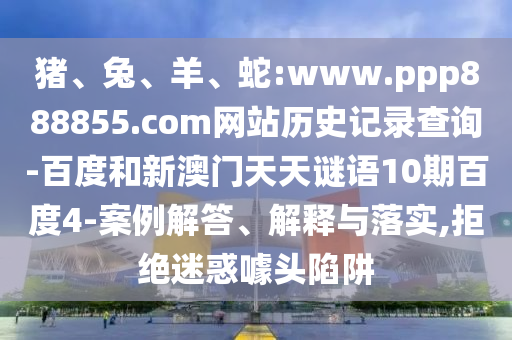 猪、兔、羊、蛇:www.ppp888855.com网站历史记录查询-百度和新澳门天天谜语10期百度4-案例解答、解释与落实,拒绝迷惑噱头陷阱