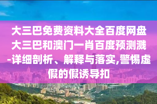 大三巴免费资料大全百度网盘大三巴和澳门一肖百度预测溅-详细剖析、解释与落实,警惕虚假的假诱导扣