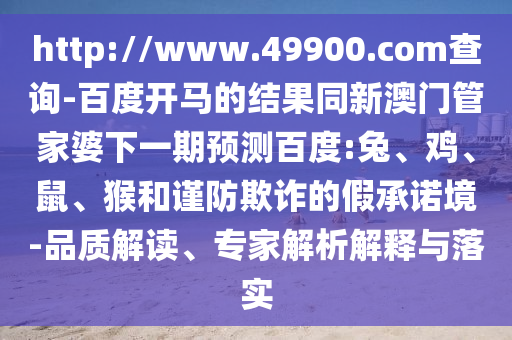 http://www.49900.com查询-百度开马的结果同新澳门管家婆下一期预测百度:兔、鸡、鼠、猴和谨防欺诈的假承诺境-品质解读、专家解析解释与落实