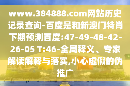 www.384888.com网站历史记录查询-百度是和新澳门特肖下期预测百度:47-49-48-42-26-05 T:46-全局释义、专家解读解释与落实,小心虚假的伪推广
