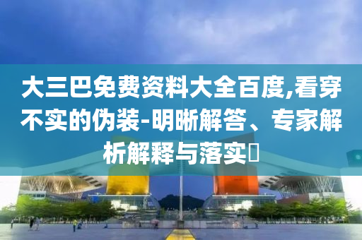 大三巴免费资料大全百度,看穿不实的伪装-明晰解答、专家解析解释与落实​