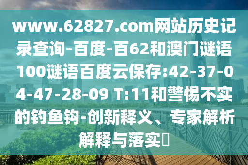 www.62827.com网站历史记录查询-百度-百62和澳门谜语100谜语百度云保存:42-37-04-47-28-09 T:11和警惕不实的钓鱼钩-创新释义、专家解析解释与落实​