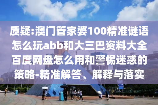 质疑:澳门管家婆100精准谜语怎么玩abb和大三巴资料大全百度网盘怎么用和警惕迷惑的策略-精准解答、解释与落实